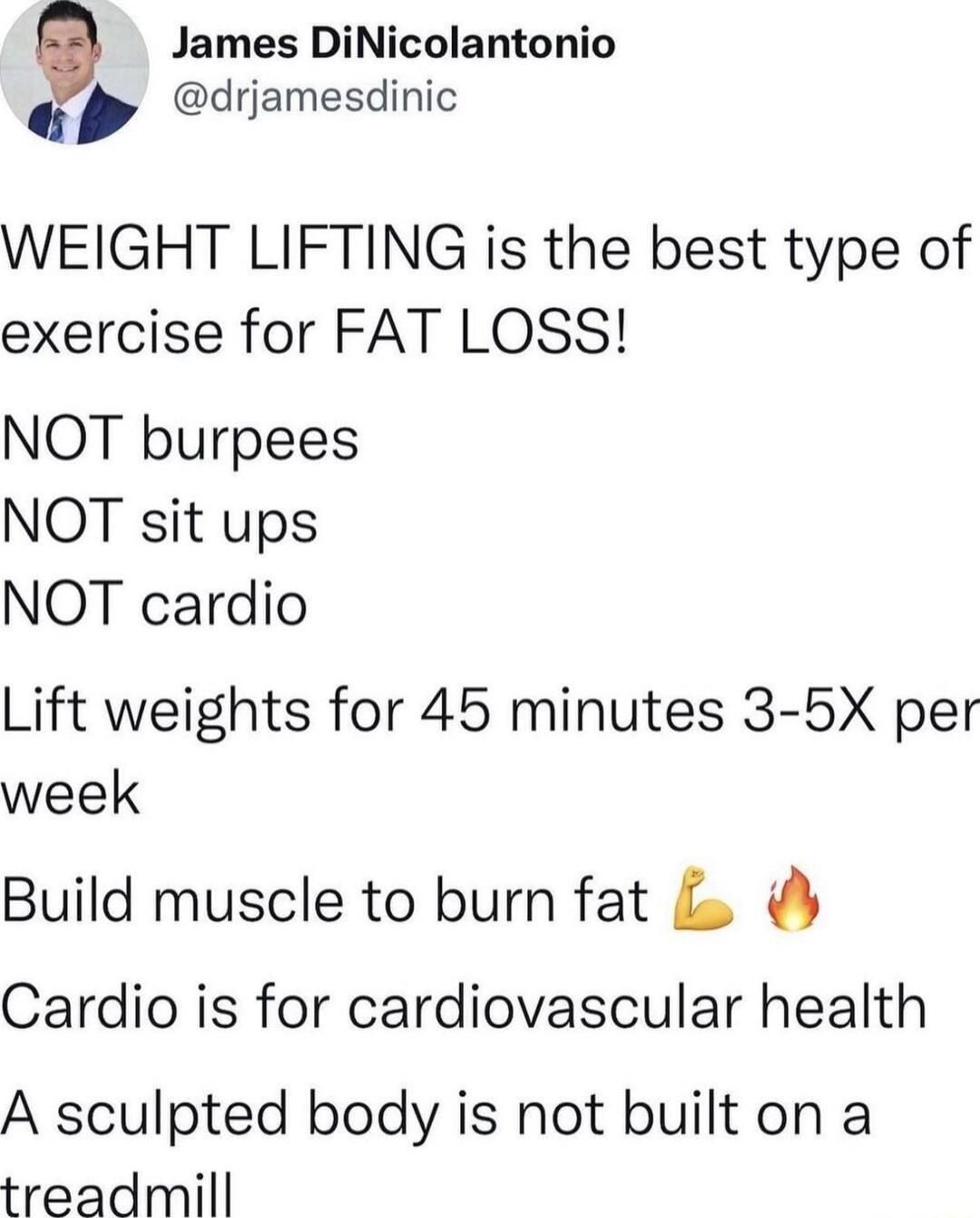 James DiNicolantonio drjamesdinic WEIGHT LIFTING is the best type of exercise for FAT LOSS NOT burpees NOT sit ups NOT cardio Lift weights for 45 minutes 3 5X per week Build muscle to burn fat Cardio is for cardiovascular health A sculpted body is not built on a treadmill