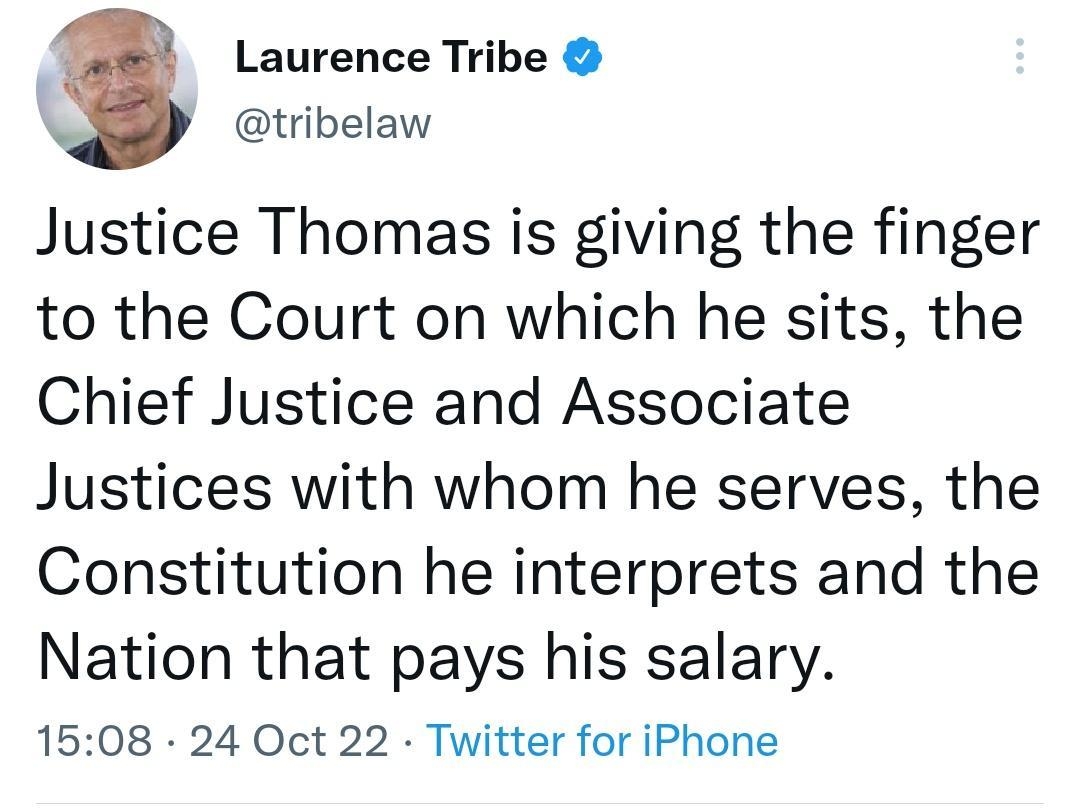 Laurence Tribe tribelaw Justice Thomas is giving the finger to the Court on which he sits the Chief Justice and Associate Justices with whom he serves the Constitution he interprets and the Nation that pays his salary 1508 24 Oct 22 Twitter for iPhone 102K Retweets 510 Quote Tweets 325K Likes