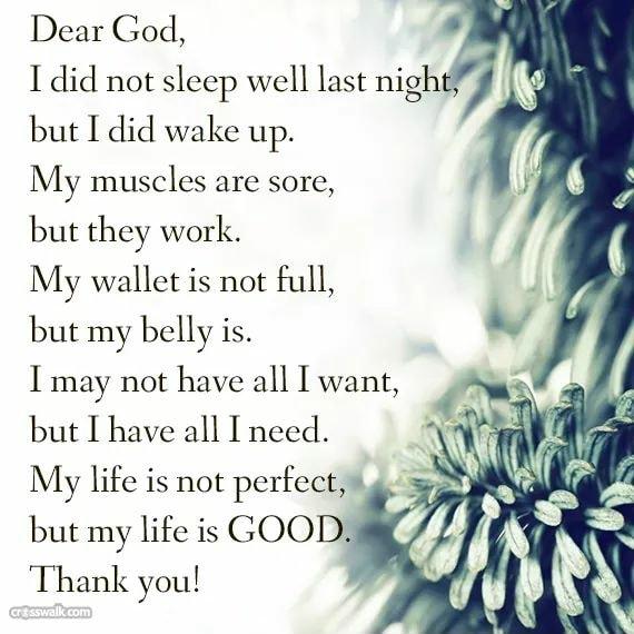Dear God I did not sleep well last nigh but I did wake up My muscles are sore but they work y wallet is not full but my belly is may not have all I want 44 ut have all I need 1 v My life is not perfect ut my life is GOOD Thank you