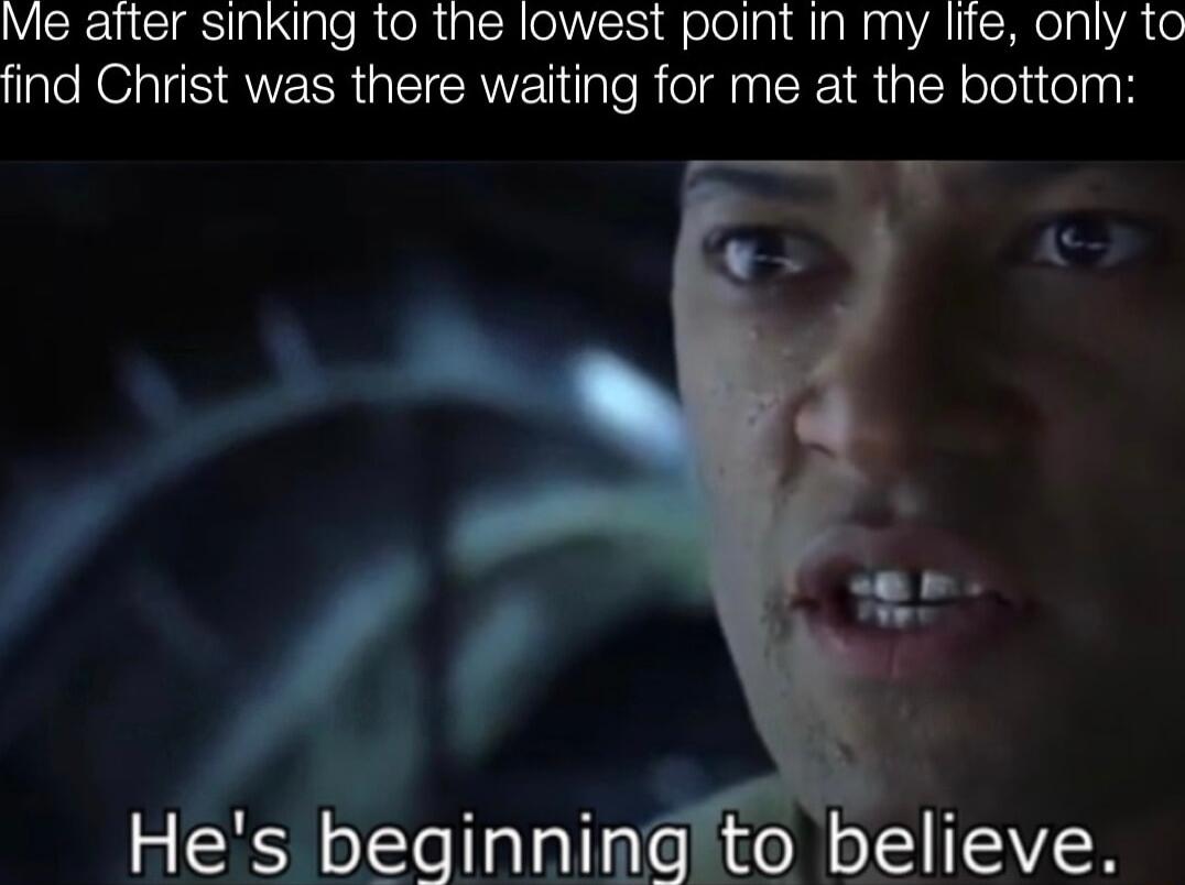 Me after sinking to the lowest point in my lite only to find Christ was there waiting for me at the bottom Hes beginning to believe