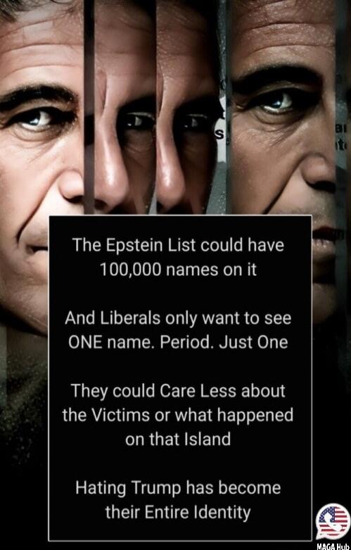 The Epstein List could have 100,000 names on it

And Liberals only want to see ONE name. Period. Just ONE

They could Care Less about the Victims or what happened on that Island

Hating Trump has become their Entire Identity
