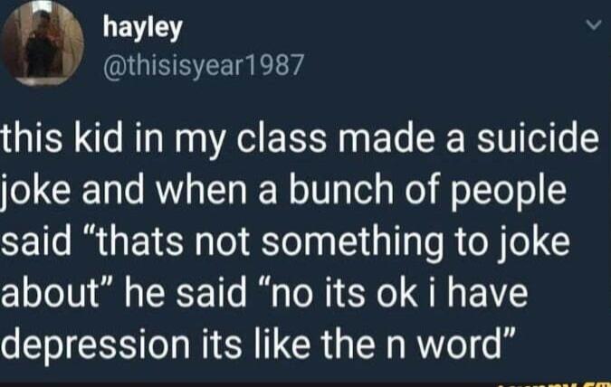 r hayley LY thisisyear1987 this kid in my class made a suicide joke and when a bunch of people said thats not something to joke about he said no its ok i have depression its like the n word