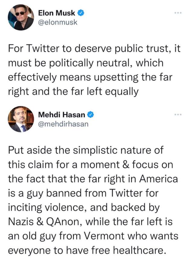 Elon Musk elonmusk For Twitter to deserve public trust it must be politically neutral which effectively means upsetting the far right and the far left equally Mehdi Hasan mehdirhasan Put aside the simplistic nature of this claim for a moment focus on the fact that the far right in America is a guy banned from Twitter for inciting violence and backed by Nazis QAnon while the far left is an old guy 