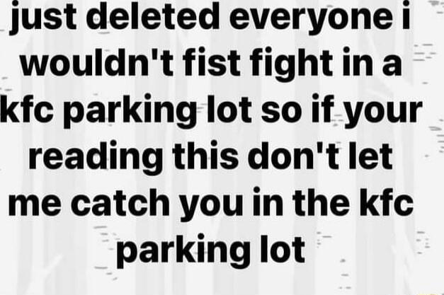 Just deleted everyone i wouldnt fist fightina kfc parking lot so if your reading this dont let me catch you in the kfc parking lot