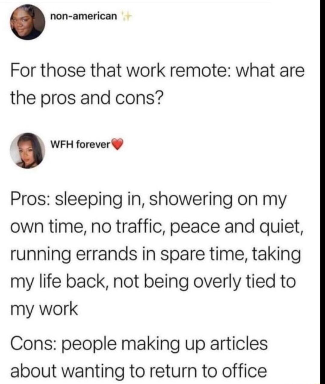 non american For those that work remote what are the pros and cons WFH forever Pros sleeping in showering on my own time no traffic peace and quiet running errands in spare time taking my life back not being overly tied to my work Cons people making up articles about wanting to return to office