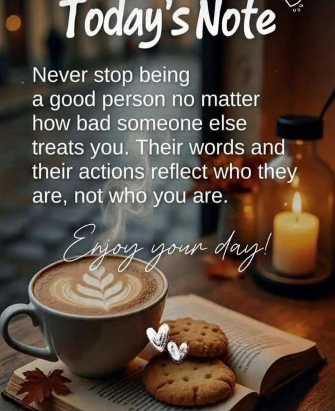 Today's Note
Never stop being a good person no matter how bad someone else treats you. Their words and their actions reflect who they are, not who you are.
Enjoy your day!
