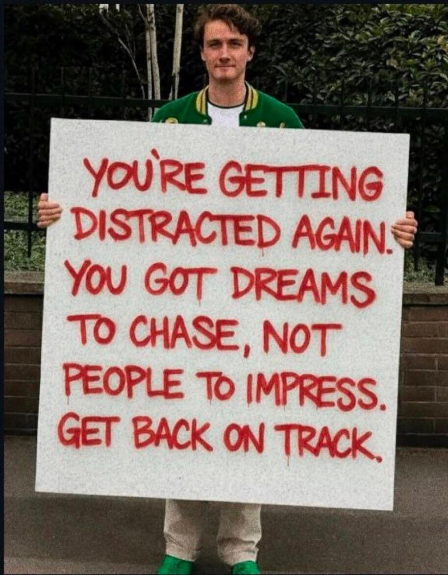 YOU'RE GETTING DISTRACTED AGAIN. YOU GOT DREAMS TO CHASE, NOT PEOPLE TO IMPRESS. GET BACK ON TRACK.