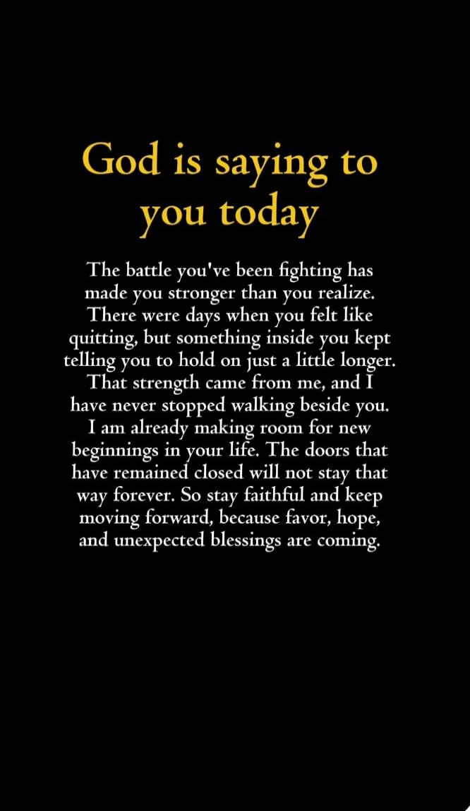 God is saying to you today The battle you've been fighting has made you stronger than you realize. There were days when you felt like quitting, but something inside you kept telling you to hold on just a little longer. That strength came from me, and I have never stopped walking beside you. I am already making room for new beginnings in your life. 
