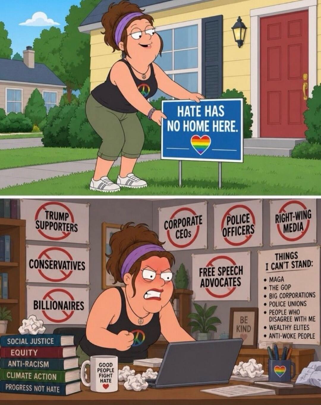 HATE HAS NO HOME HERE. TRUMP SUPPORTERS. CONSERVATIVES. BILLIONAIRES. CORPORATE CEOs. POLICE OFFICERS. RIGHT-WING MEDIA. FREE SPEECH ADVOCATES. THINGS I CAN'T STAND: MAGA, THE GOP, BIG CORPORATIONS, POLICE UNIONS, PEOPLE WHO DISAGREE WITH ME, WEALTHY ELITES, ANTI-WOKE PEOPLE. SOCIAL JUSTICE. EQUITY. ANTI-RACISM. CLIMATE ACTION. PROGRESS NOT HATE. G