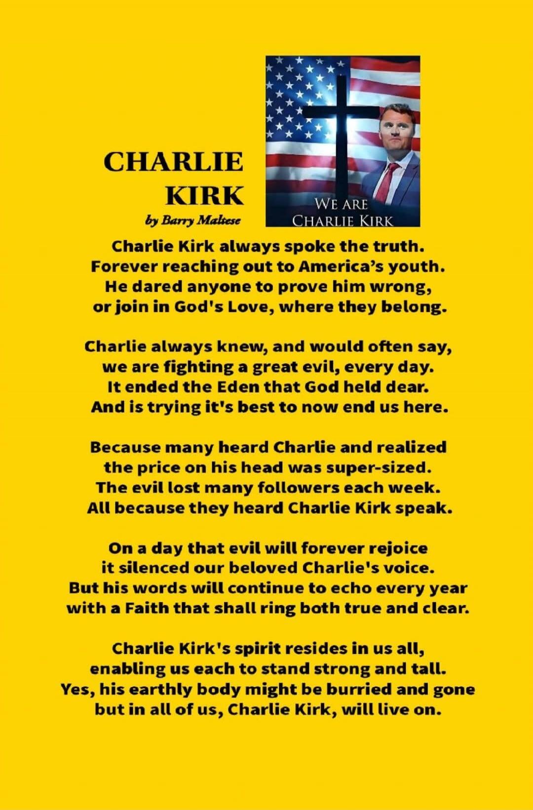 CHARLIE KIRK by Barry Maltese Charlie Kirk always spoke the truth. Forever reaching out to America's youth. He dared anyone to prove him wrong, or join in God's Love, where they belong. Charlie always knew, and would often say, we are fighting a great evil, every day. It ended the Eden that God held dear. And is trying it's best to now end us here.