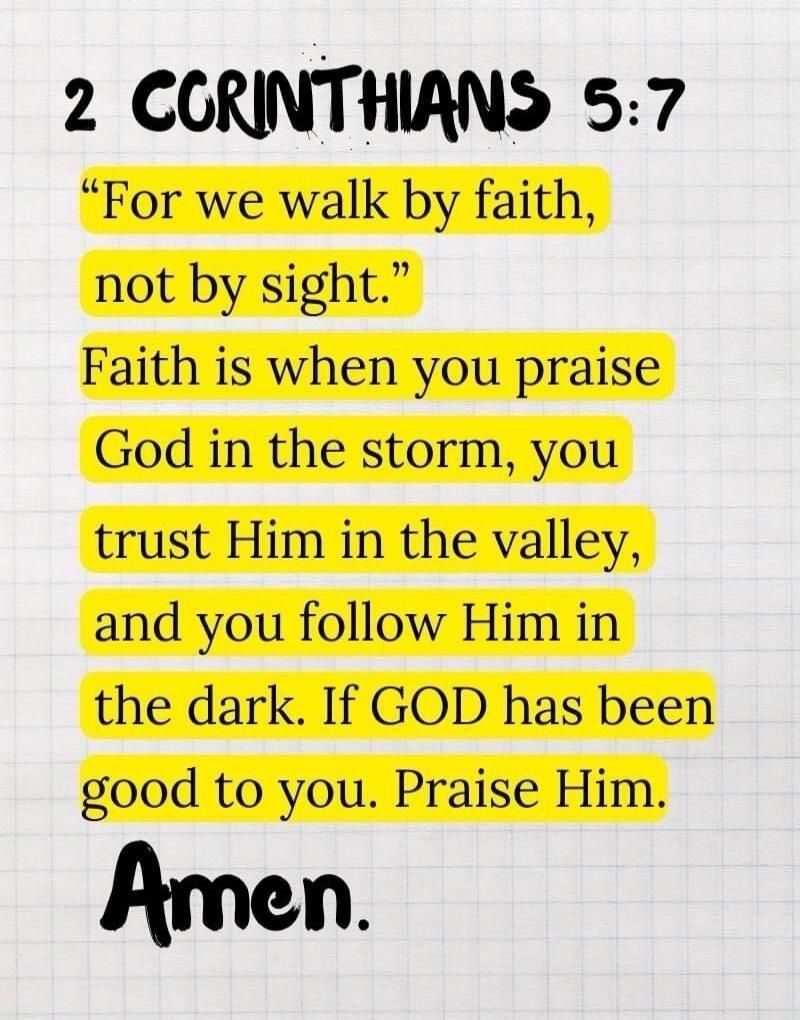 2 Corinthians 5:7. For we walk by faith, not by sight. Faith is when you praise God in the storm, you trust Him in the valley, and you follow Him in the dark. If God has been good to you. Praise Him. Amen.