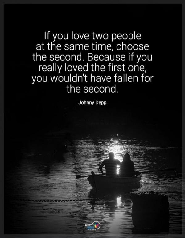 If you love two people at the same time, choose the second. Because if you really loved the first one, you wouldn't have fallen for the second. Johnny Depp