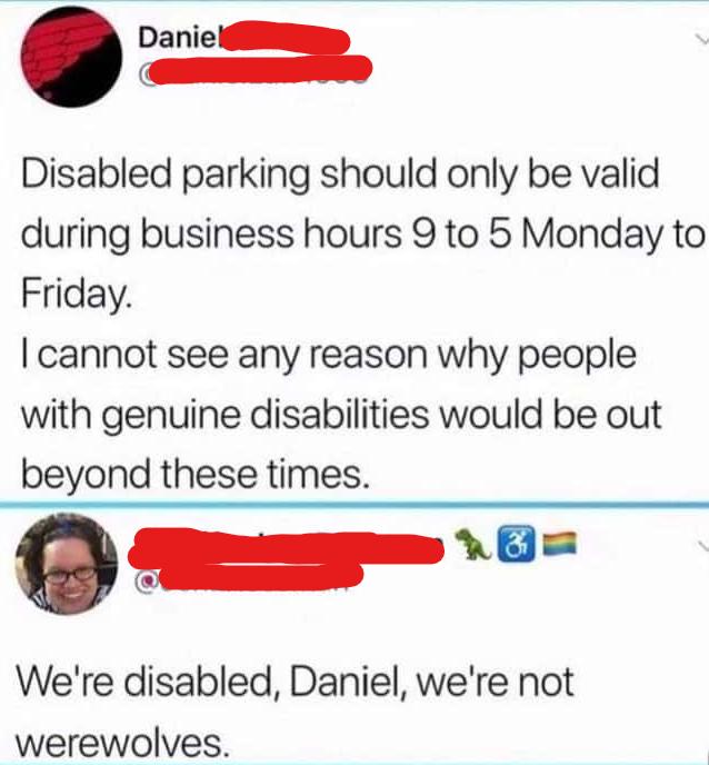 Disabled parking should only be valid during business hours 9 to 5 Monday to Friday cannot see any reason why people with genuine disabilities would be out beyond these times y c Were disabled Daniel were not werewolves