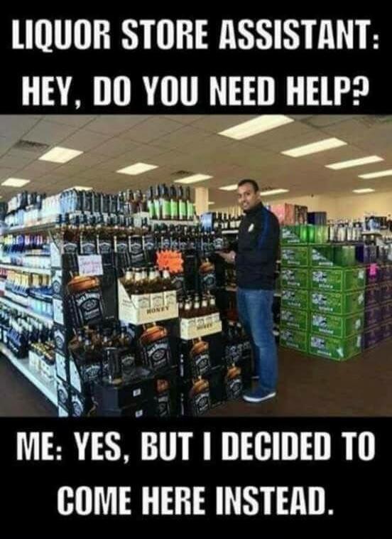 LIQUOR STORE ASSISTANT: HEY, DO YOU NEED HELP?
ME: YES, BUT I DECIDED TO COME HERE INSTEAD.