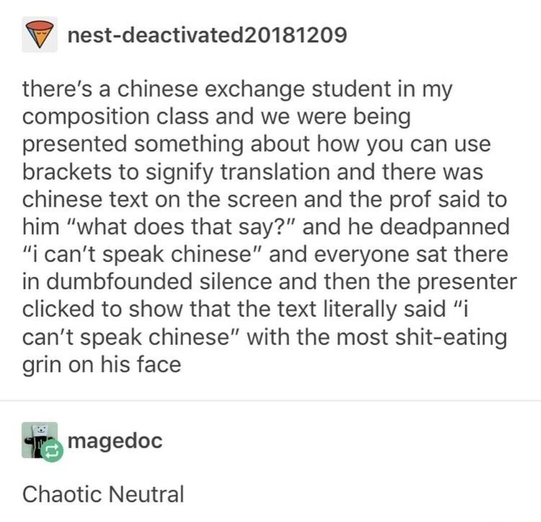 nest deactivated20181209 theres a chinese exchange student in my composition class and we were being presented something about how you can use brackets to signify translation and there was chinese text on the screen and the prof said to him what does that say and he deadpanned i cant speak chinese and everyone sat there in dumbfounded silence and then the presenter clicked to show that the text li