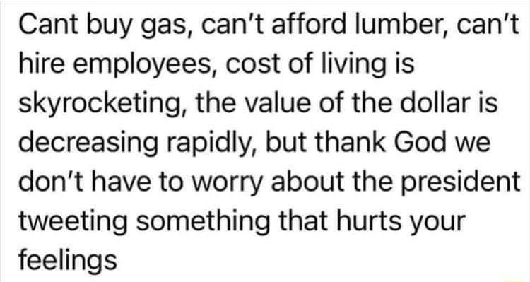 Cant buy gas cant afford lumber cant hire employees cost of living is skyrocketing the value of the dollar is decreasing rapidly but thank God we dont have to worry about the president tweeting something that hurts your feelings