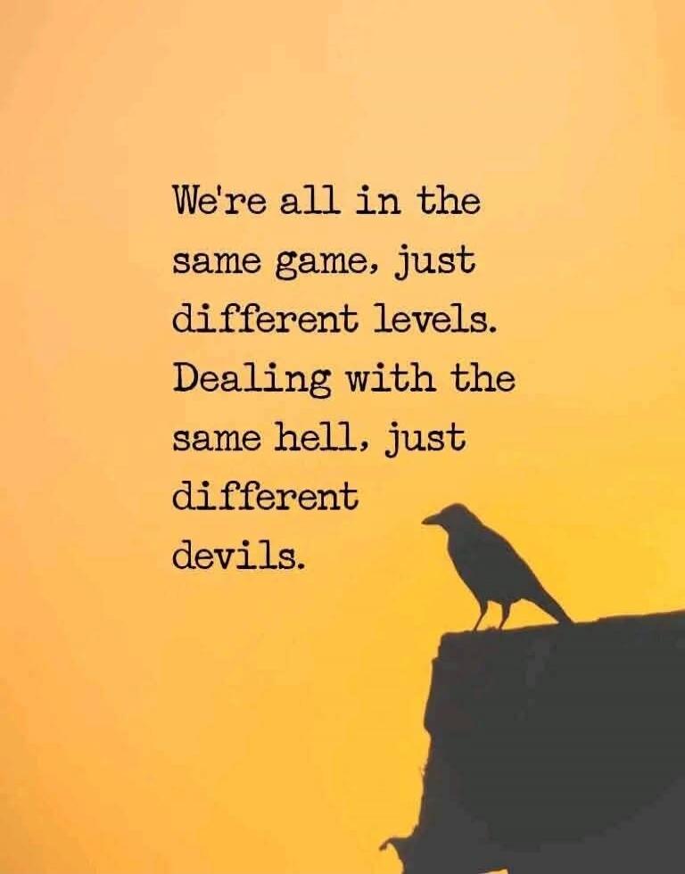 We're all in the same game, just different levels. Dealing with the same hell, just different devils.