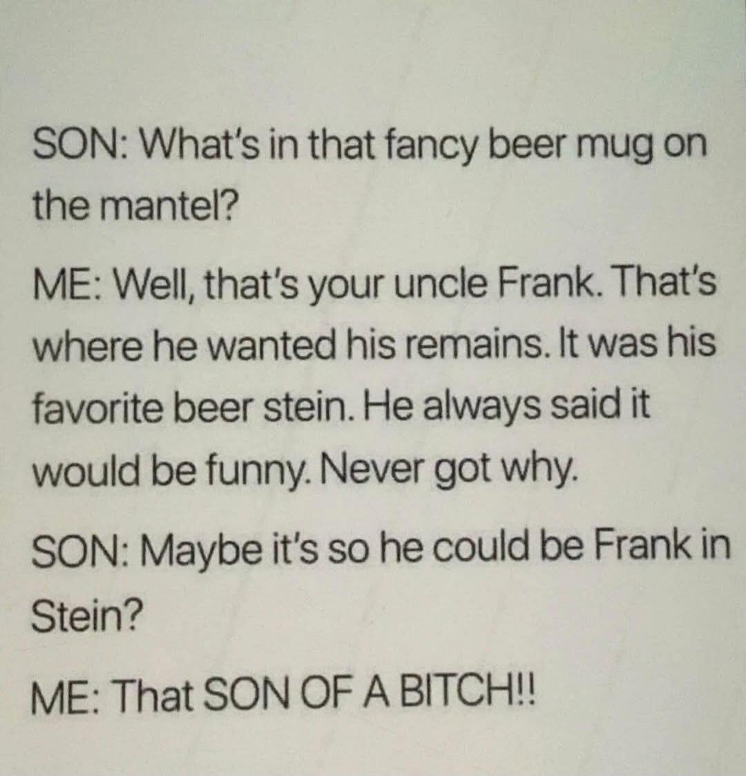 SON: What's in that fancy beer mug on the mantel? ME: Well, that's your uncle Frank. That's where he wanted his remains. It was his favorite beer stein. He always said it would be funny. Never got why. SON: Maybe it's so he could be Frank in Stein? ME: That SON OF A BITCH!!
