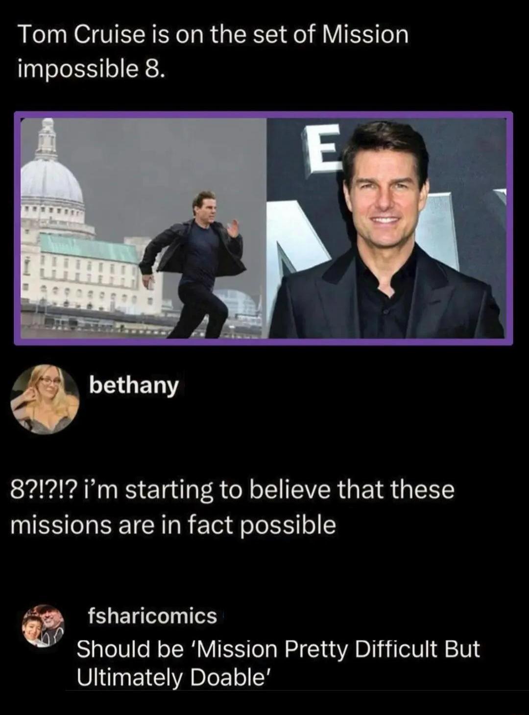 Tom Cruise is on the set of Mission impossible 8.

bethany: 8?!? i’m starting to believe that these missions are in fact possible

fsharicomics: Should be ‘Mission Pretty Difficult But Ultimately Doable’
