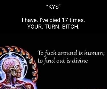 KYS I have Ive died 17 times YOUR TURN BITCH h To fuck around is human to find out is divine