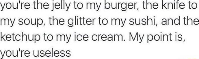 youre the Jelly to my burger the knife to my soup the glitter to my sushi and the ketchup to my ice cream My point is youre useless