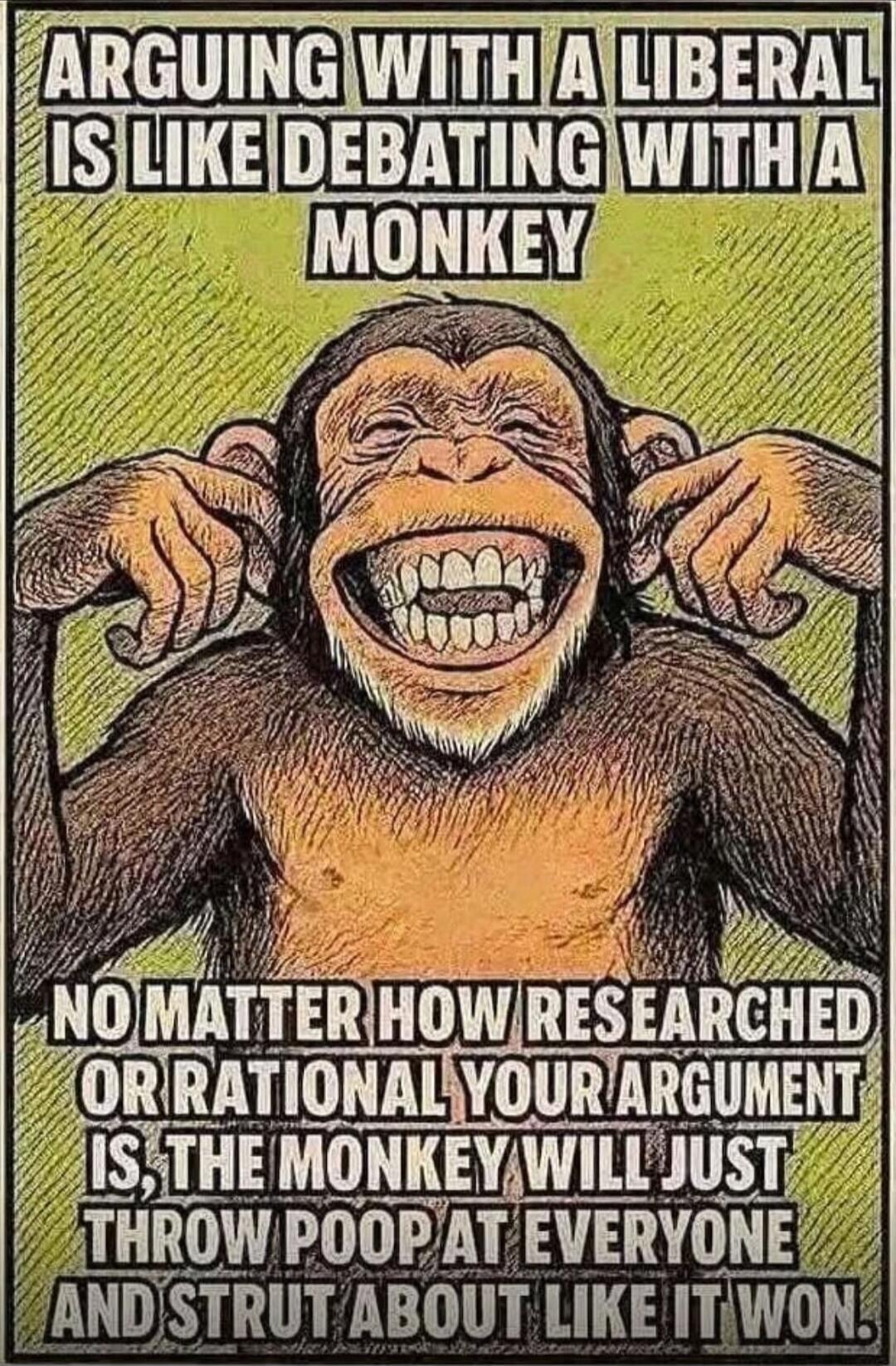 ARGUING WITH A LIBERAL IS LIKE DEBATING WITH A MONKEY

NO MATTER HOW RESEARCHED OR RATIONAL YOUR ARGUMENT IS, THE MONKEY WILL JUST THROW POOP AT EVERYONE AND STRUT ABOUT LIKE IT WON.