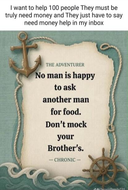 I want to help 100 people. They must truly need money and they just have to say 'need money help' in my inbox. THE ADVENTURER: No man is happy to ask another man for food. Don't mock your Brother's. - CHRONIC -