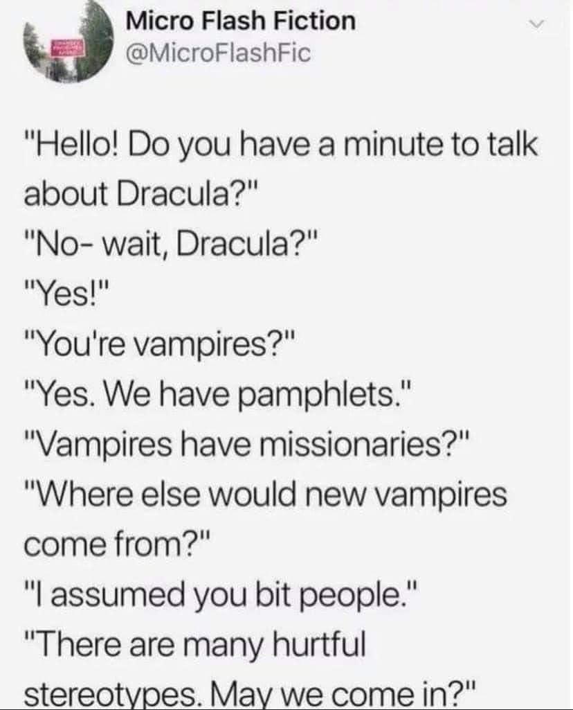 Micro Flash Fiction 3 MicroFlashFic Hello Do you have a minute to talk about Dracula No wait Dracula Yes Youre vampires Yes We have pamphlets Vampires have missionaries Where else would new vampires come from l assumed you bit people There are many hurtful stereotypes May we come in