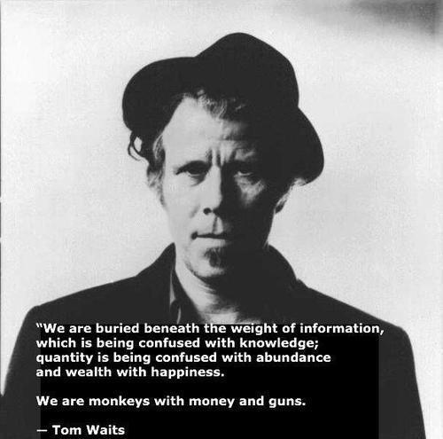 We are buried beneath the weight of information which is being confused with knowledge quantity is being confused abundance P We are monkeys with money and guns Tom Waits