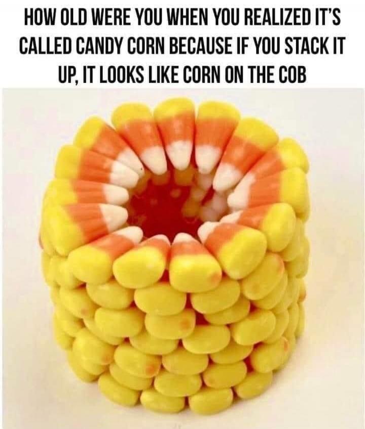 HOW OLD WERE YOU WHEN YOU REALIZED IT'S CALLED CANDY CORN BECAUSE IF YOU STACK IT UP, IT LOOKS LIKE CORN ON THE COB