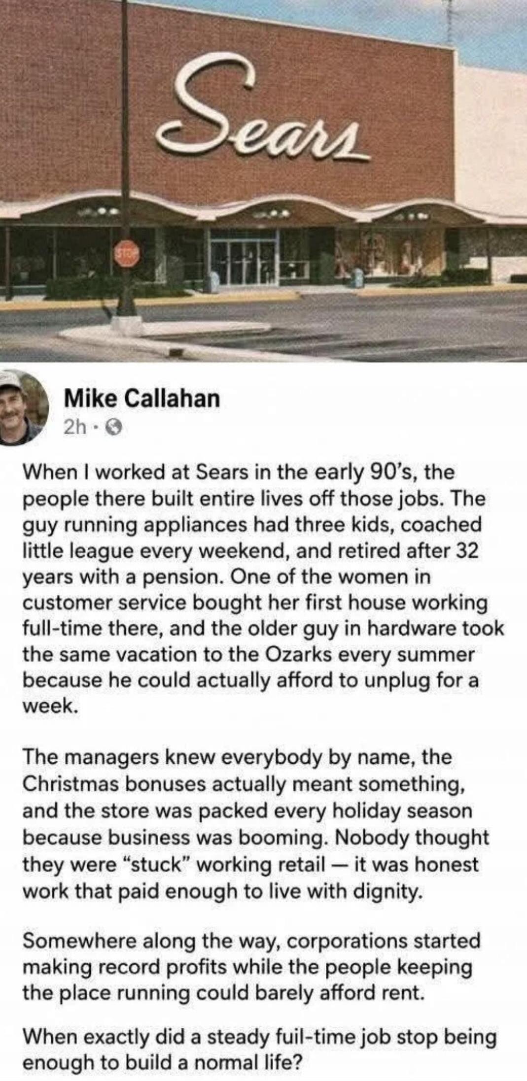 Sears Mike Callahan 2h When I worked at Sears in the early 90's, the people there built entire lives off those jobs. The guy running appliances had three kids, coached little league every weekend, and retired after 32 years with a pension. One of the women in customer service bought her first house working full-time there, and the older guy in hard