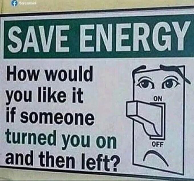 SAVE ENERGY How would you like it if someone turned you on and then left?