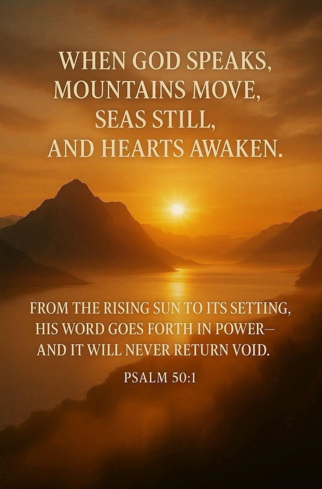 WHEN GOD SPEAKS, MOUNTAINS MOVE, SEAS STILL, AND HEARTS AWAKEN. FROM THE RISING SUN TO ITS SETTING, HIS WORD GOES FORTH IN POWER— AND IT WILL NEVER RETURN VOID. PSALM 50:1