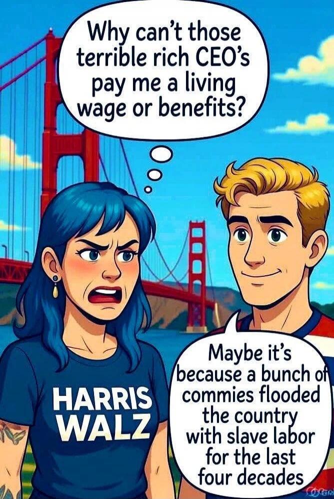 Why can't those terrible rich CEO's pay me a living wage or benefits?
Maybe it’s because a bunch of commies flooded the country with slave labor for the last four decades
HARRIS WALZ