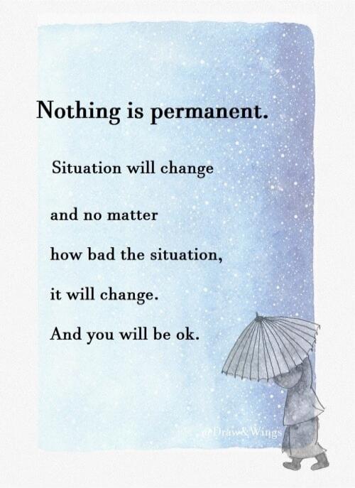 Nothing is permanent. Situation will change and no matter how bad the situation, it will change. And you will be ok.