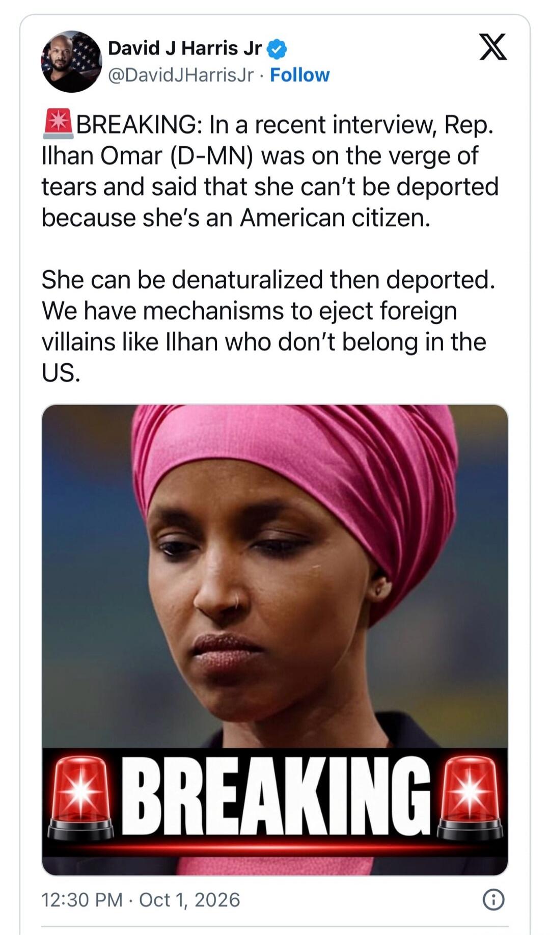 David J Harris Jr @DavidJHarrisJr · Follow BREAKING: In a recent interview, Rep. Ilhan Omar (D-MN) was on the verge of tears and said that she can't be deported because she's an American citizen. She can be denaturalized then deported. We have mechanisms to eject foreign villains like Ilhan who don't belong in the US. BREAKING 12:30 PM · Oct 1, 202