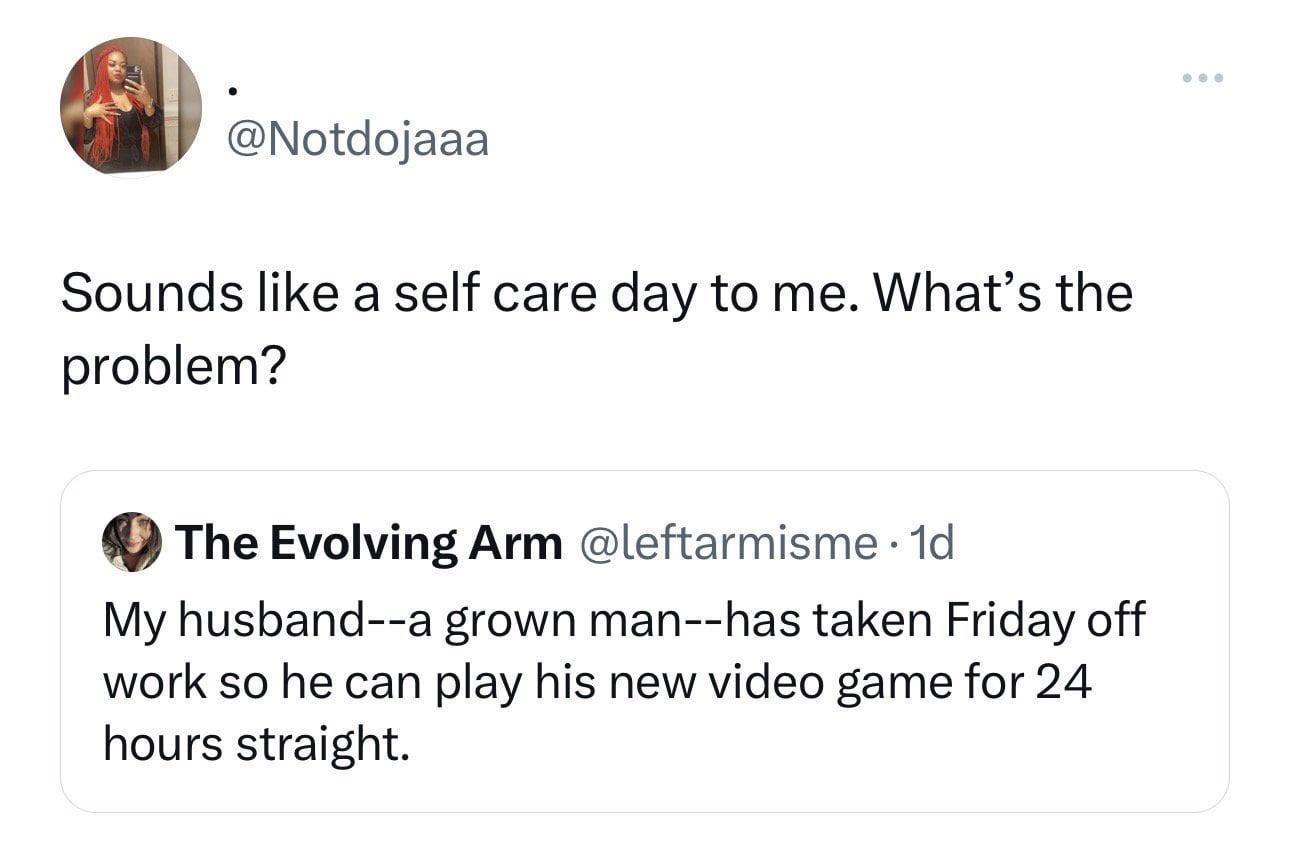 0 Notdojaaa Sounds like a self care day to me Whats the problem The Evolving Arm leftarmisme 1d My husband a grown man has taken Friday off work so he can play his new video game for 24 hours straight