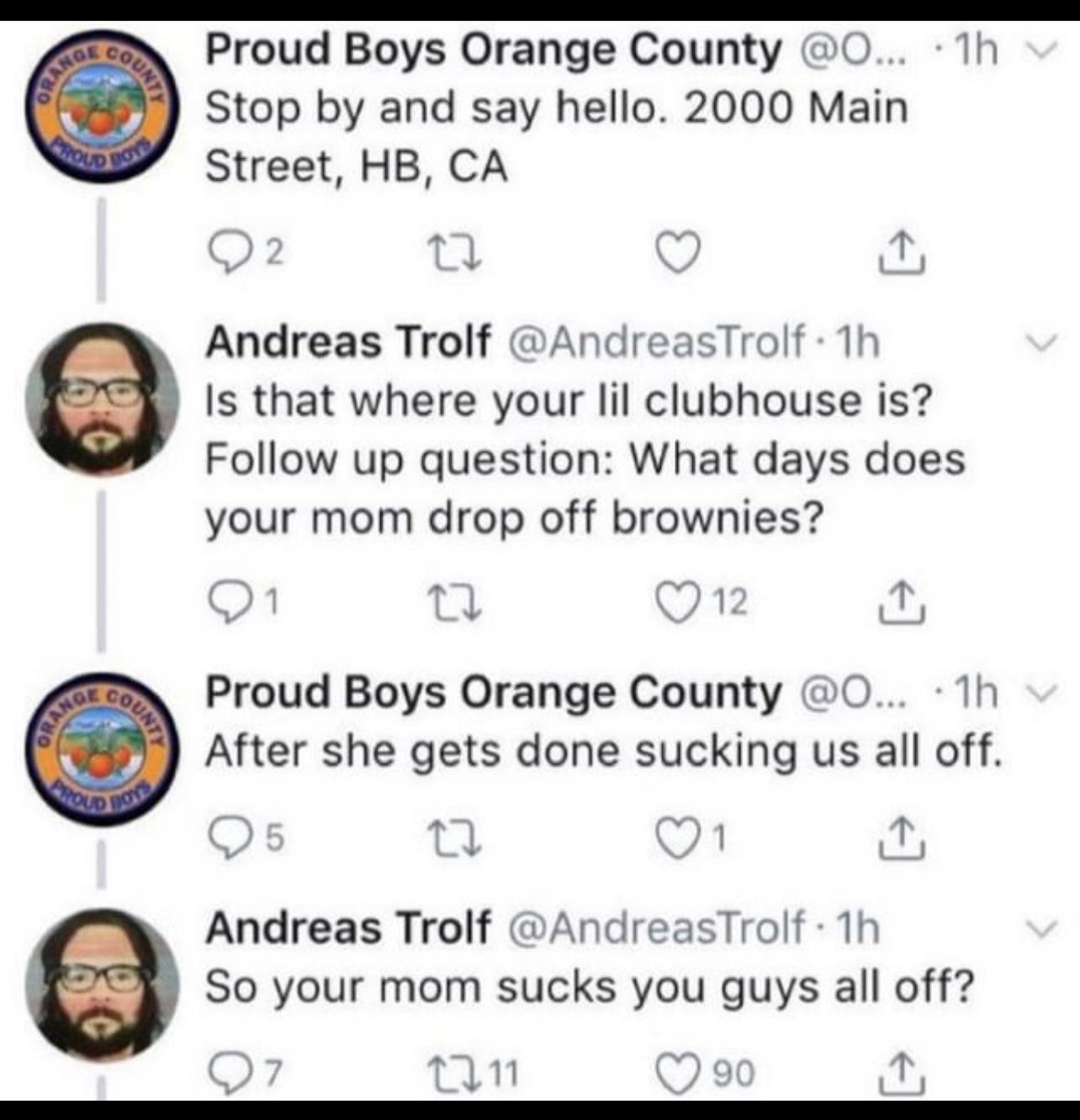 Proud Boys Orange County 0 1h Stop by and say hello 2000 Main Street HB CA Q 0 Andreas Trolf AndreasTrolf 1h Is that where your lil clubhouse is Follow up question What days does your mom drop off brownies T Proud Boys Orange County 0 Th After she gets done sucking us all off 2 4 Andreas Trolf AndreasTrolf 1h So your mom sucks you guys all off