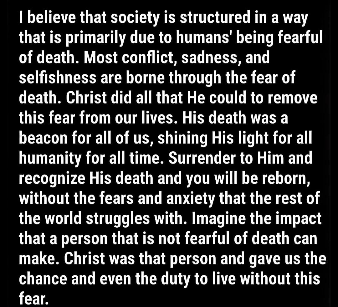 I believe that society is structured in a way that is primarily due to humans' being fearful of death. Most conflict, sadness, and selfishness are borne through the fear of death. Christ did all that He could to remove this fear from our lives. His death was a beacon for all of us, shining His light for all humanity for all time. Surrender to Him a