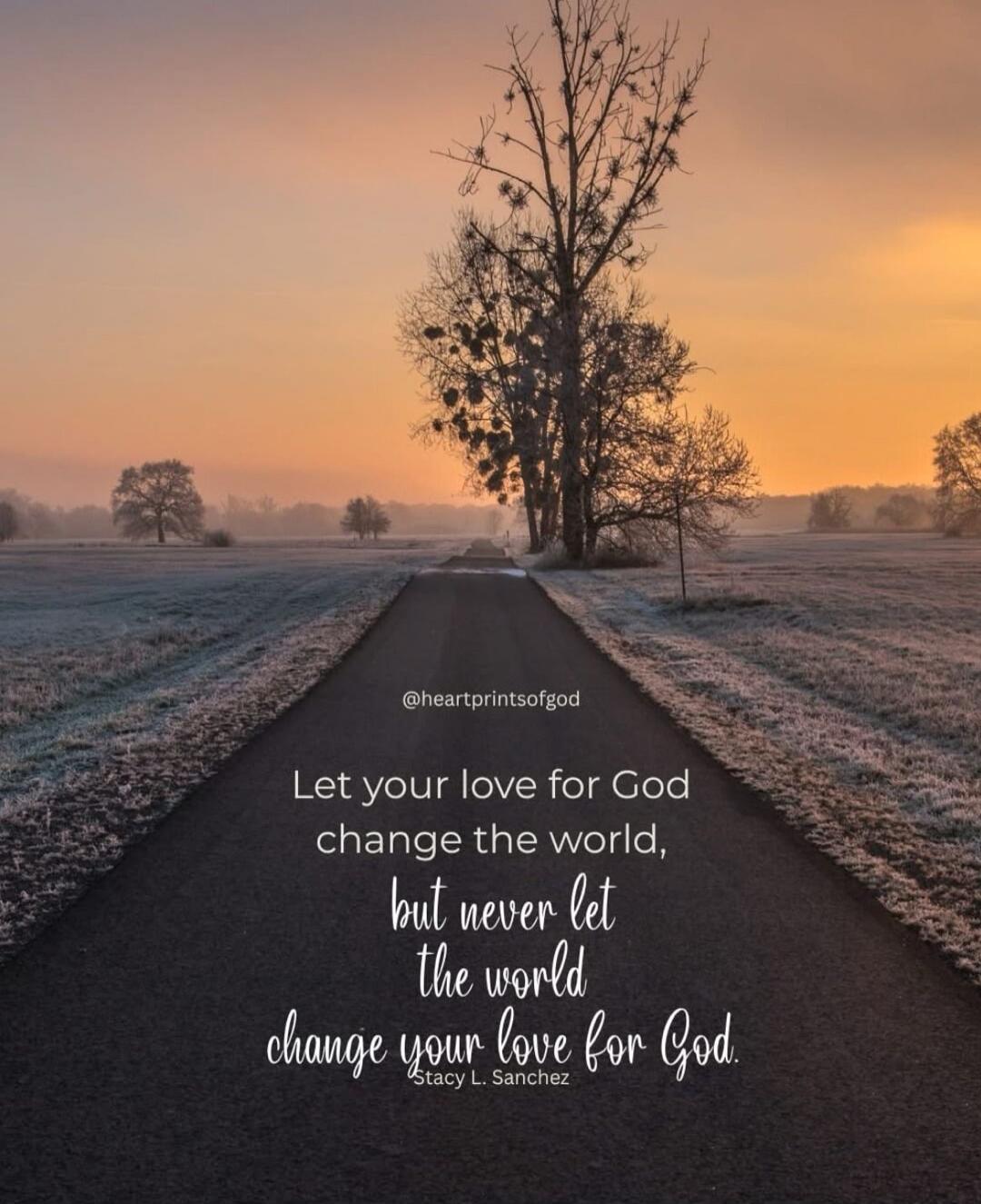 Let your love for God change the world, but never let the world change your love for God. Stacy L. Sanchez