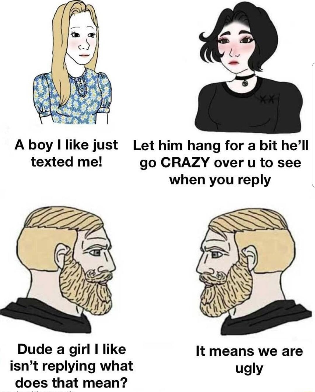Aboy like just Let him hang for a bit hell texted me go CRAZY over u to see when you reply Dude a girl like It means we are isnt replying what ugly does that mean
