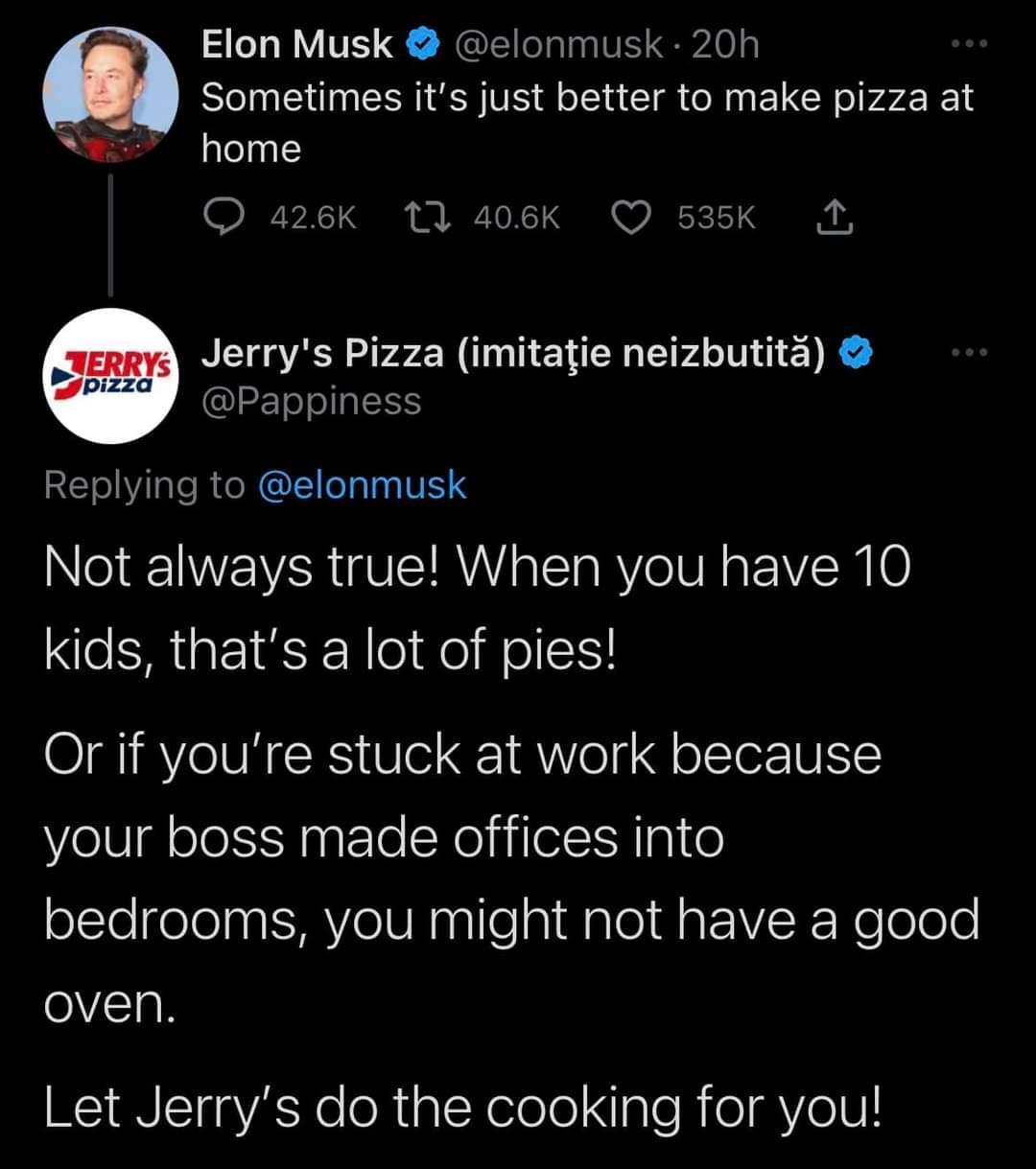 Elon Musk elonmusk 20h Sometimes its just better to make pizza at home Q4 Jerrys Pizza imitatie neizbutita Pappiness Replying to elonmusk Nl NV WAR U ETRYY o T RV VR VN 0 kids thats a lot of pies Or if youre stuck at work because your boss made offices into sClelgelel VeV Ensilepi Salel daEIRoRelolole oven Let Jerrys do the cooking for you