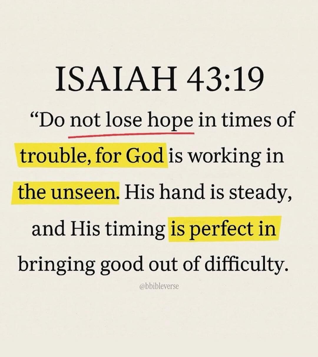 ISAIAH 43:19 “Do not lose hope in times of trouble, for God is working in the unseen. His hand is steady, and His timing is perfect in bringing good out of difficulty. @bbibleverse
