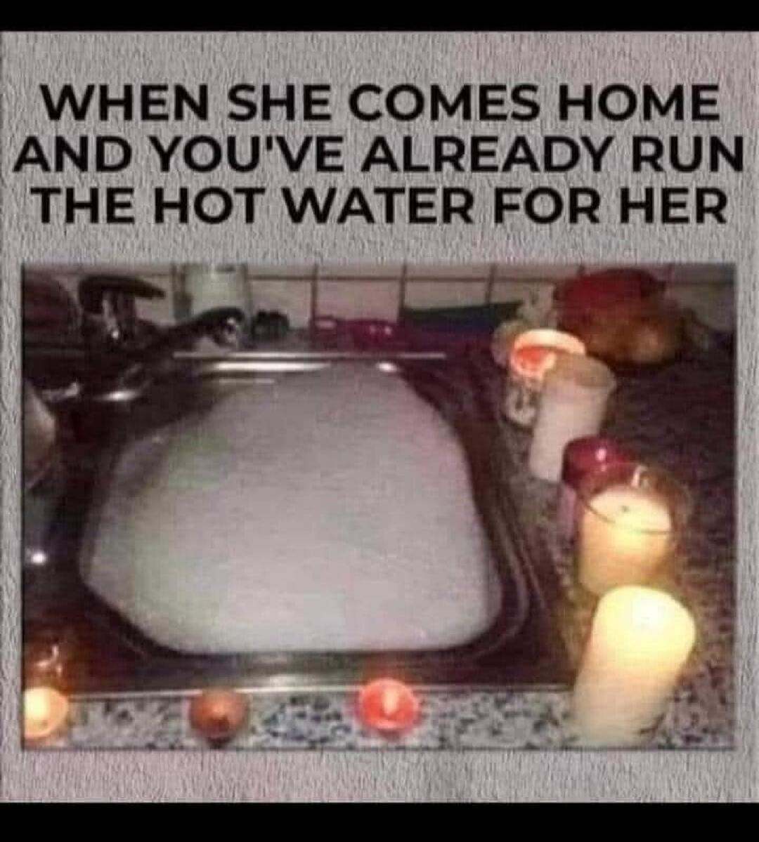 WHEN SHE COMES HOME AND YOU'VE ALREADY RUN THE HOT WATER FOR HER