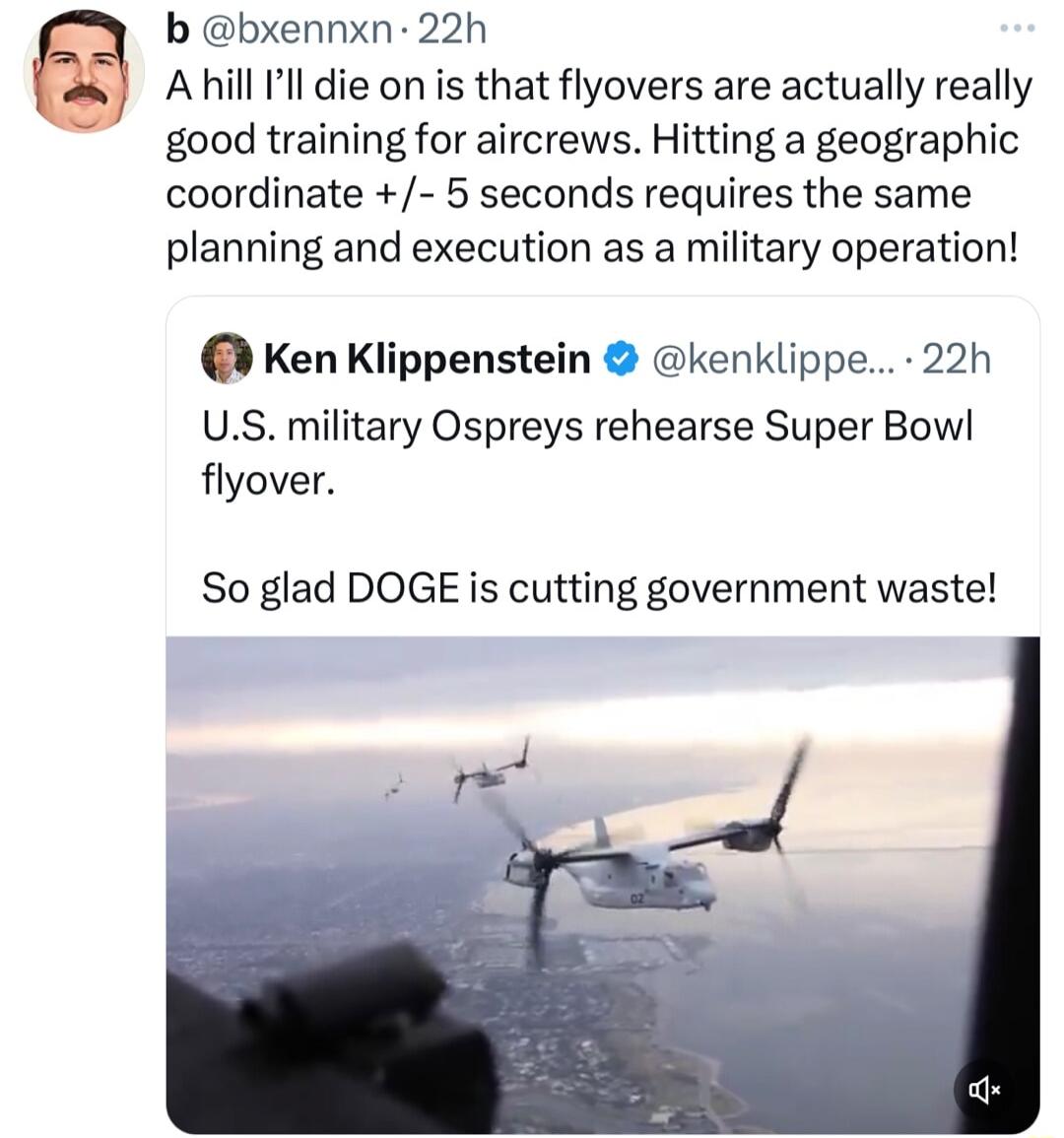 b bxennxn 22h AHill ll die on is that flyovers are actually really good training for aircrews Hitting a geographic coordinate 5 seconds requires the same planning and execution as a military operation Ken Klippenstein kenklippe 22h US military Ospreys rehearse Super Bowl flyover So glad DOGE is cutting government waste