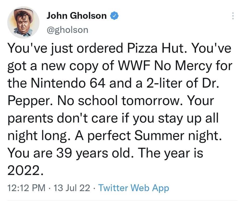 Q John Gholson k gholson Youve just ordered Pizza Hut Youve got a new copy of WWF No Mercy for the Nintendo 64 and a 2 liter of Dr Pepper No school tomorrow Your parents dont care if you stay up all night long A perfect Summer night You are 39 years old The year is 2022 1212 PM 13 Jul 22 Twitter Web App