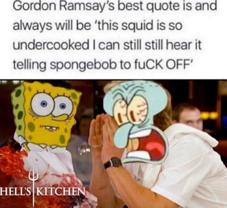 Gordon Ramsays best quote is and always will be this squid is so undercooked can still still hear it telling spongebob to fuCK OFF