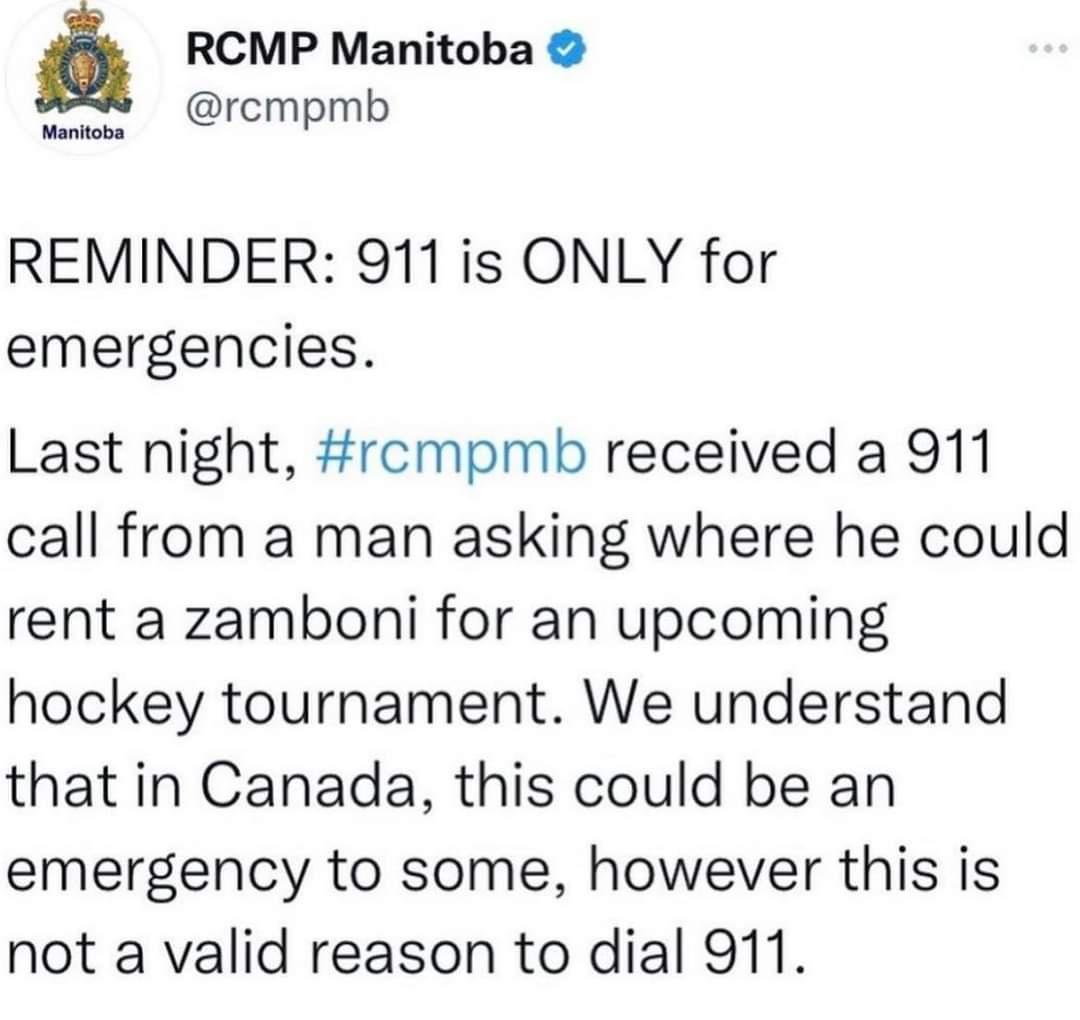 RCMP Manitoba y rcmpmb REMINDER 911is ONLY for emergencies Last night rcmpmb received a 911 call from a man asking where he could rent a zamboni for an upcoming hockey tournament We understand that in Canada this could be an emergency to some however this is not a valid reason to dial 911