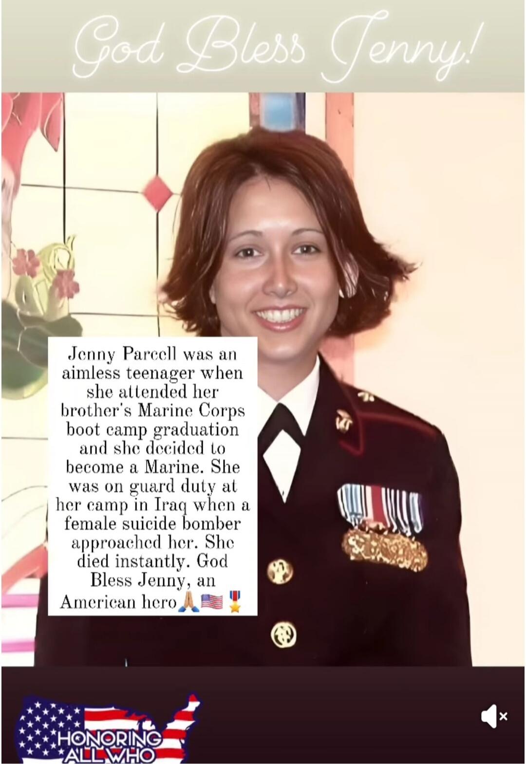 God Bless Jenny! Jenny Parcell was an aimless teenager when she attended her brother's Marine Corps boot camp graduation and she decided to become a Marine. She was on guard duty at her camp in Iraq when a female suicide bomber approached her. She died instantly. God Bless Jenny, an American hero. HONORING ALL WHO