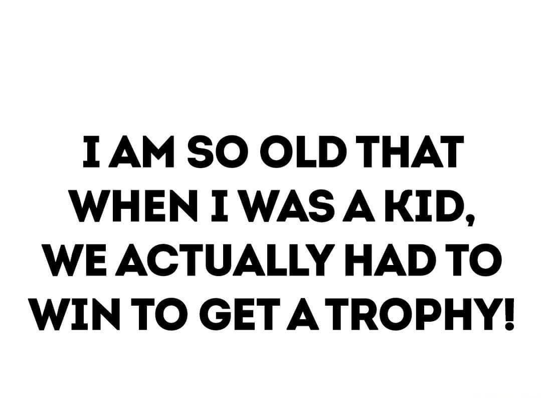 1AM SO OLD THAT WHEN I WAS A KID WE ACTUALLY HAD TO WINTO GET ATROPHY